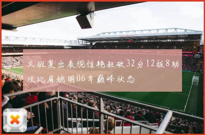 文班复出表现惊艳狂砍32分12板8助攻比肩姚明06年巅峰状态