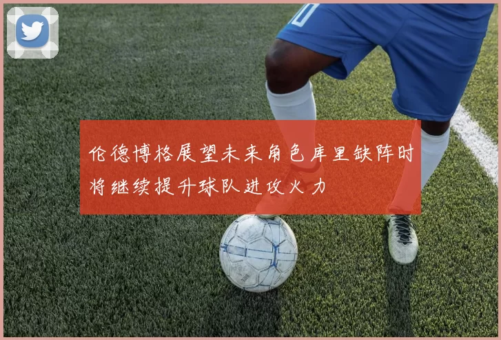 伦德博格展望未来角色库里缺阵时将继续提升球队进攻火力