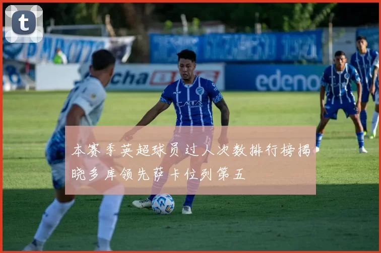 本赛季英超球员过人次数排行榜揭晓多库领先萨卡位列第五
