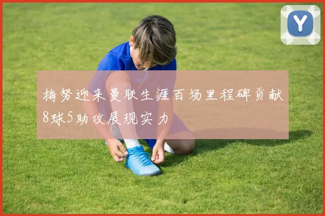 梅努迎来曼联生涯百场里程碑贡献8球5助攻展现实力