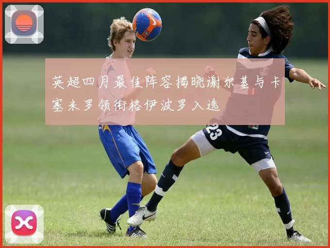 英超四月最佳阵容揭晓谢尔基与卡塞米罗领衔格伊波罗入选