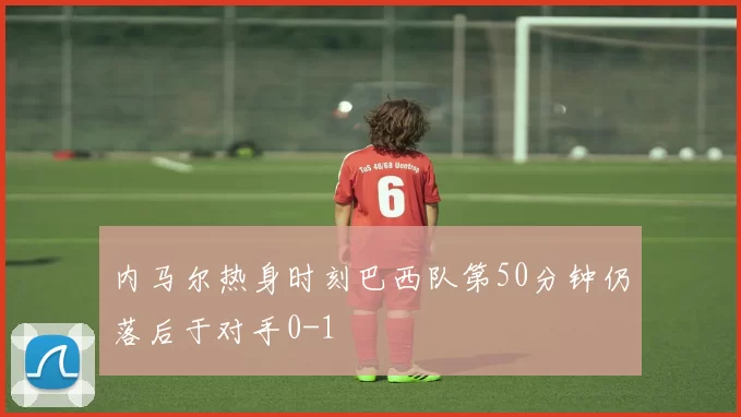 内马尔热身时刻巴西队第50分钟仍落后于对手0-1