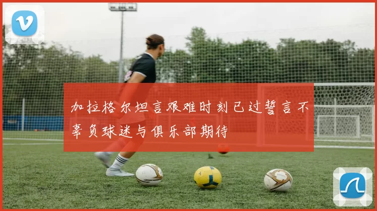 加拉格尔坦言艰难时刻已过誓言不辜负球迷与俱乐部期待