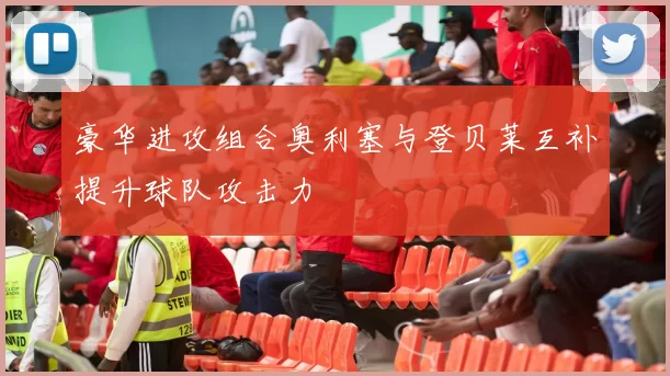 豪华进攻组合奥利塞与登贝莱互补提升球队攻击力