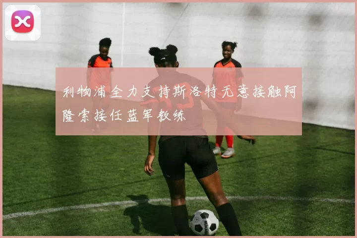 利物浦全力支持斯洛特无意接触阿隆索接任蓝军教练