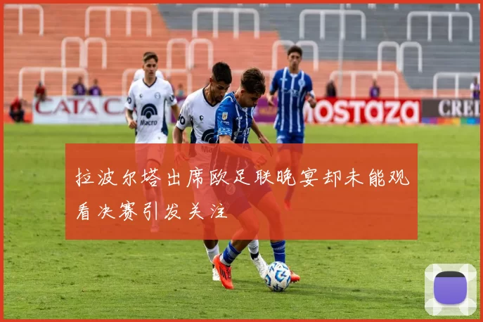 拉波尔塔出席欧足联晚宴却未能观看决赛引发关注