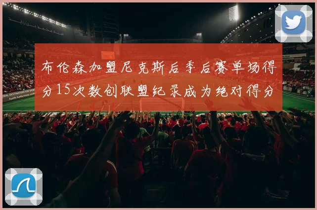 布伦森加盟尼克斯后季后赛单场得分15次数创联盟纪录成为绝对得分王