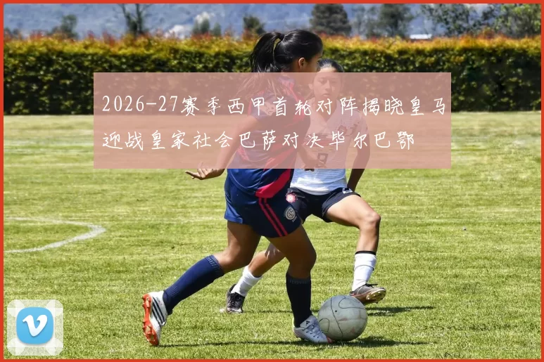 2026-27赛季西甲首轮对阵揭晓皇马迎战皇家社会巴萨对决毕尔巴鄂