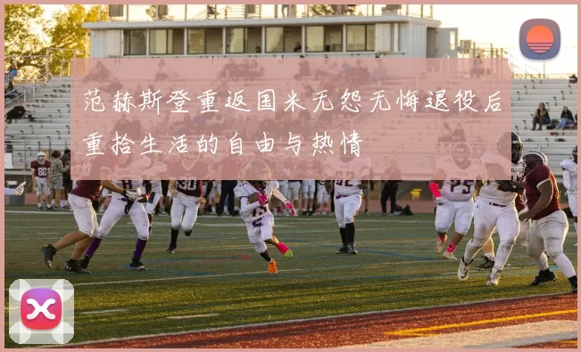 范赫斯登重返国米无怨无悔退役后重拾生活的自由与热情