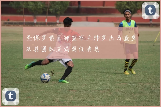 圣保罗俱乐部宣布主帅罗杰马查多及其团队正式离任消息