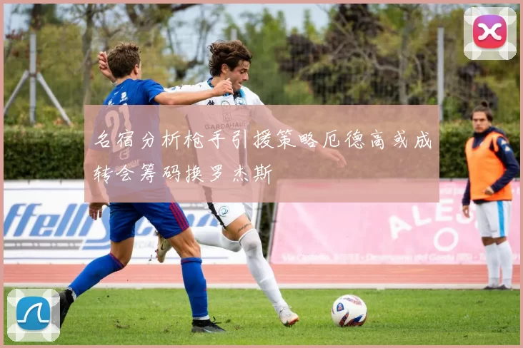 名宿分析枪手引援策略厄德高或成转会筹码换罗杰斯