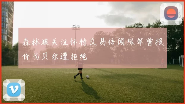 森林狼关注怀特交易传闻绿军曾报价戈贝尔遭拒绝