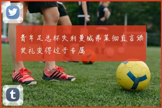 青年足总杯失利曼城弗莱彻直言颁奖礼变得过于专属
