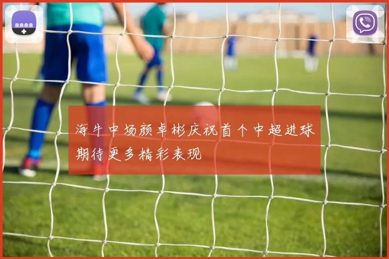 海牛中场颜卓彬庆祝首个中超进球期待更多精彩表现