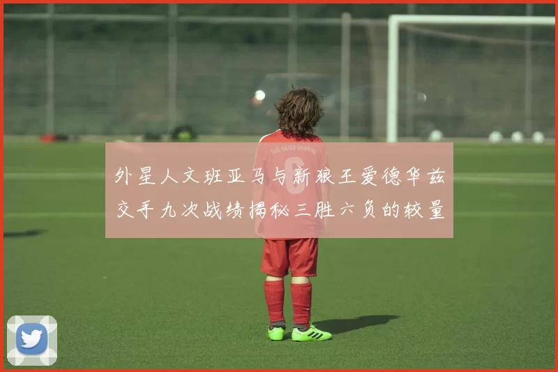 外星人文班亚马与新狼王爱德华兹交手九次战绩揭秘三胜六负的较量分析