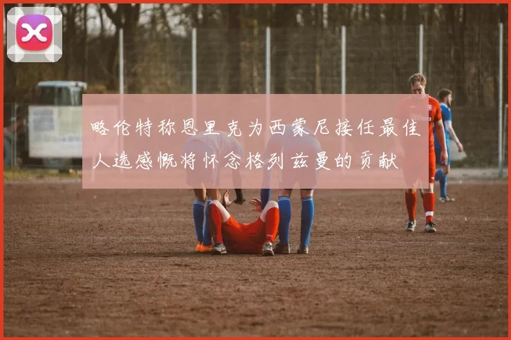 略伦特称恩里克为西蒙尼接任最佳人选感慨将怀念格列兹曼的贡献