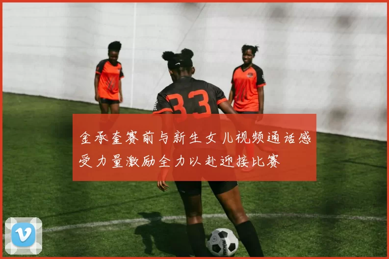 金承奎赛前与新生女儿视频通话感受力量激励全力以赴迎接比赛