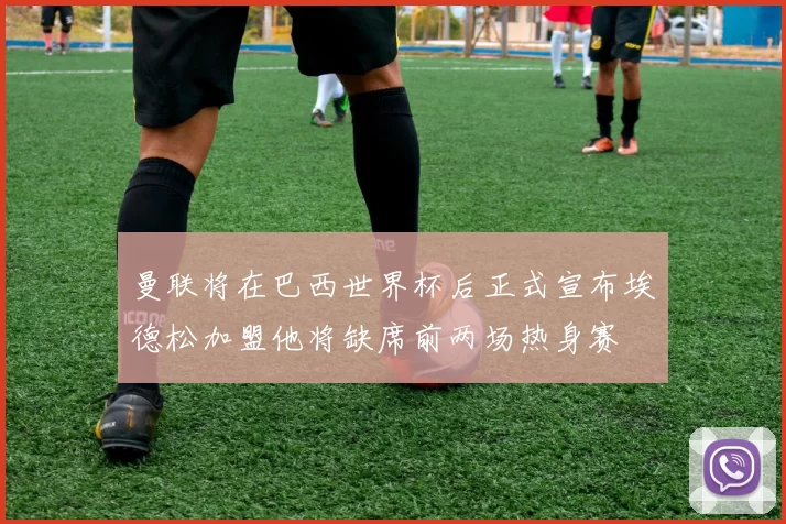 曼联将在巴西世界杯后正式宣布埃德松加盟他将缺席前两场热身赛