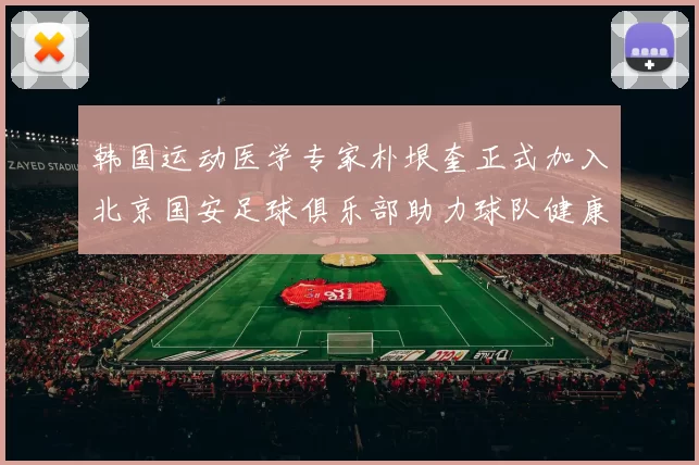 韩国运动医学专家朴垠奎正式加入北京国安足球俱乐部助力球队健康发展