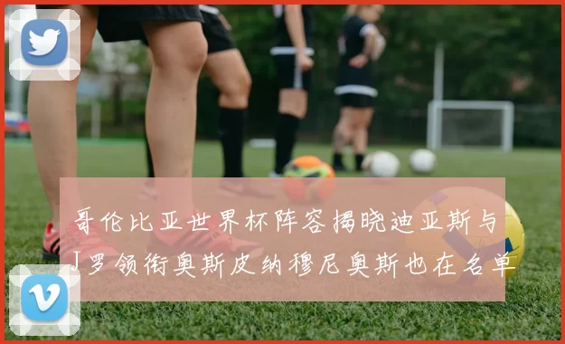 哥伦比亚世界杯阵容揭晓迪亚斯与J罗领衔奥斯皮纳穆尼奥斯也在名单中