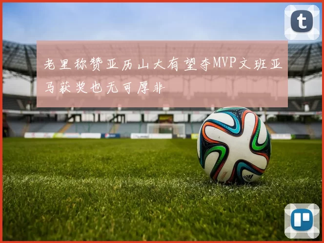 老里称赞亚历山大有望夺MVP文班亚马获奖也无可厚非