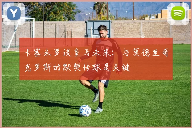 卡塞米罗谈皇马未来：与莫德里奇克罗斯的默契传球是关键
