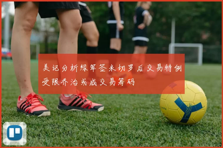 美记分析绿军签米切罗后交易特例受限乔治或成交易筹码