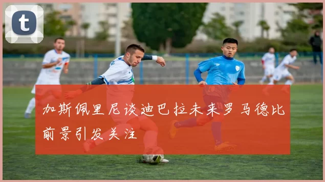 加斯佩里尼谈迪巴拉未来罗马德比前景引发关注