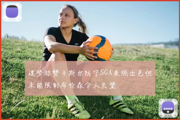 追梦称赞卡斯尔防守SGA表现出色但未能限制布伦森令人失望