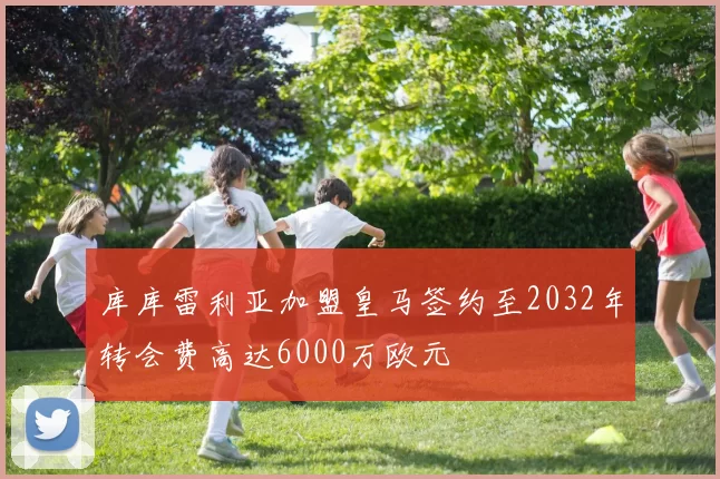 库库雷利亚加盟皇马签约至2032年转会费高达6000万欧元